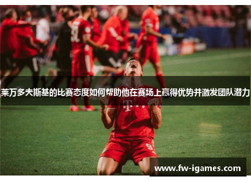 莱万多夫斯基的比赛态度如何帮助他在赛场上赢得优势并激发团队潜力 莱万多夫斯基的比赛态度如何帮助他在赛场上赢得优势并激发团队潜力