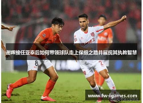 谢晖接任亚泰后如何带领球队走上保级之路并展现其执教智慧 谢晖接任亚泰后如何带领球队走上保级之路并展现其执教智慧
