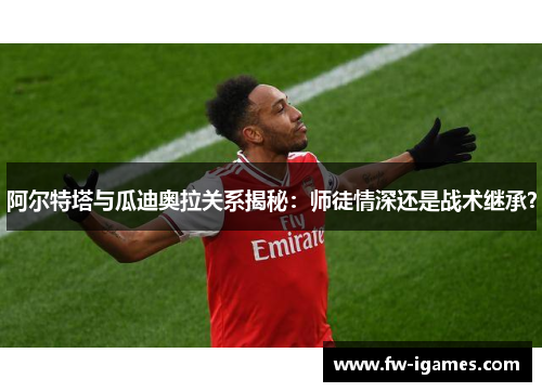 阿尔特塔与瓜迪奥拉关系揭秘:师徒情深还是战术继承? 阿尔特塔与瓜迪奥拉关系揭秘:师徒情深还是战术继承?