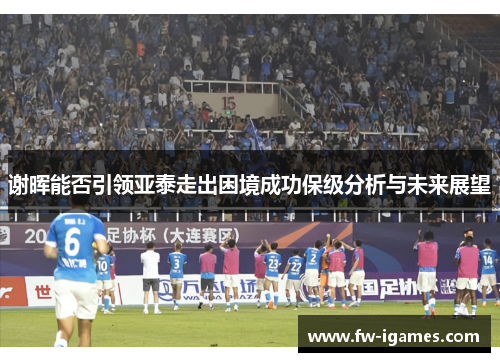 谢晖能否引领亚泰走出困境成功保级分析与未来展望 谢晖能否引领亚泰走出困境成功保级分析与未来展望