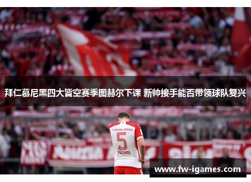 拜仁慕尼黑四大皆空赛季图赫尔下课 新帅接手能否带领球队复兴