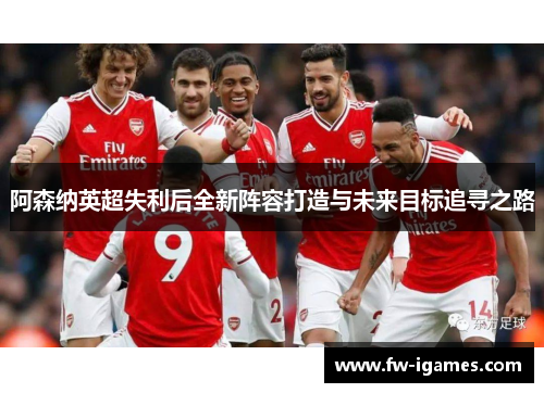 阿森纳英超失利后全新阵容打造与未来目标追寻之路 阿森纳英超失利后全新阵容打造与未来目标追寻之路