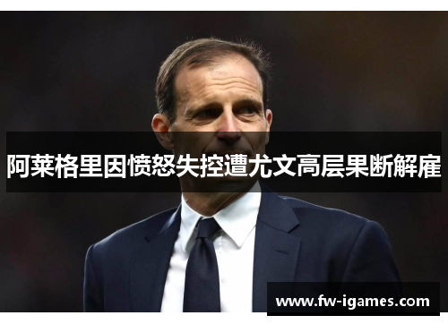阿莱格里因愤怒失控遭尤文高层果断解雇 阿莱格里因愤怒失控遭尤文高层果断解雇