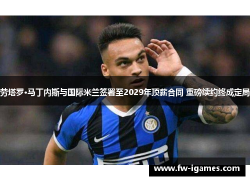 劳塔罗·马丁内斯与国际米兰签署至2029年顶薪合同 重磅续约终成定局