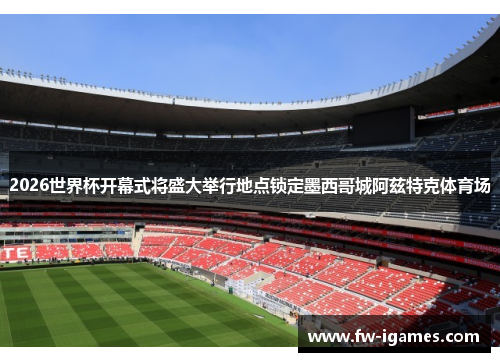 2026世界杯开幕式将盛大举行地点锁定墨西哥城阿兹特克体育场